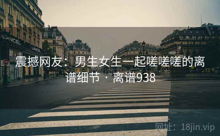 震撼网友：男生女生一起嗟嗟嗟的离谱细节 · 离谱938