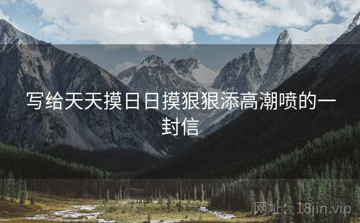 写给天天摸日日摸狠狠添高潮喷的一封信