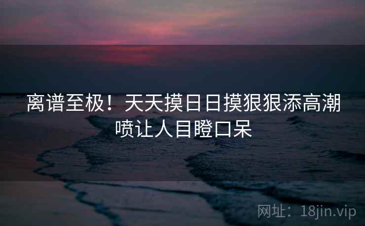 离谱至极！天天摸日日摸狠狠添高潮喷让人目瞪口呆