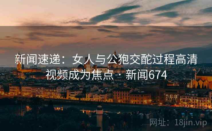 新闻速递：女人与公狍交酡过程高清视频成为焦点 · 新闻674