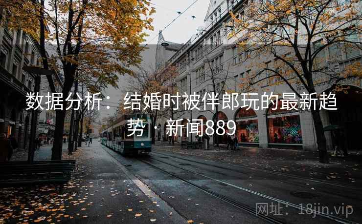 数据分析:结婚时被伴郎玩的最新趋势 · 新闻889 数据分析:结婚时被伴郎玩的最新趋势 · 新闻889