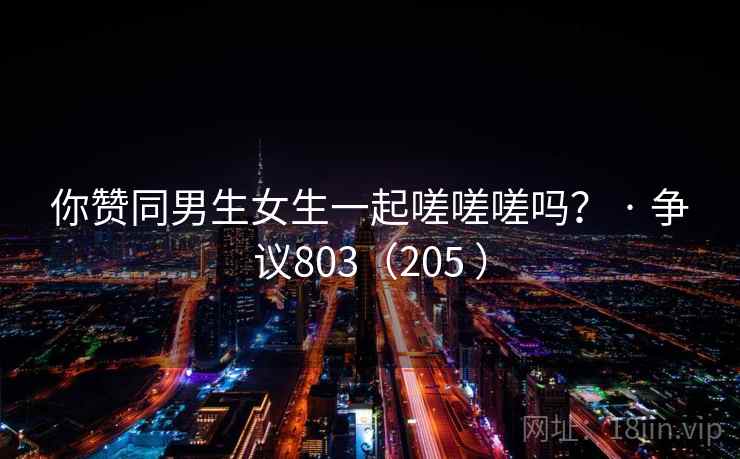 你赞同男生女生一起嗟嗟嗟吗？ · 争议803（205 ）