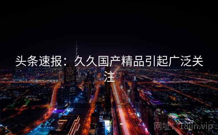 头条速报：久久国产精品引起广泛关注