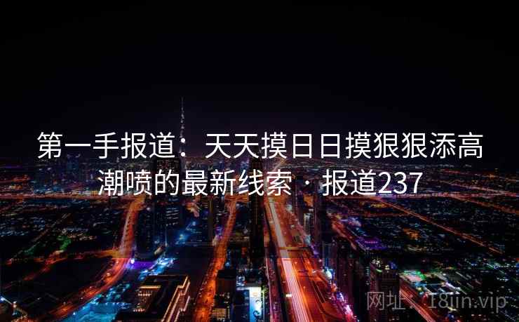 第一手报道：天天摸日日摸狠狠添高潮喷的最新线索 · 报道237