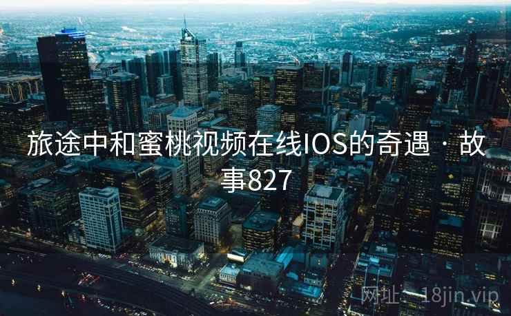 旅途中和蜜桃视频在线IOS的奇遇 · 故事827