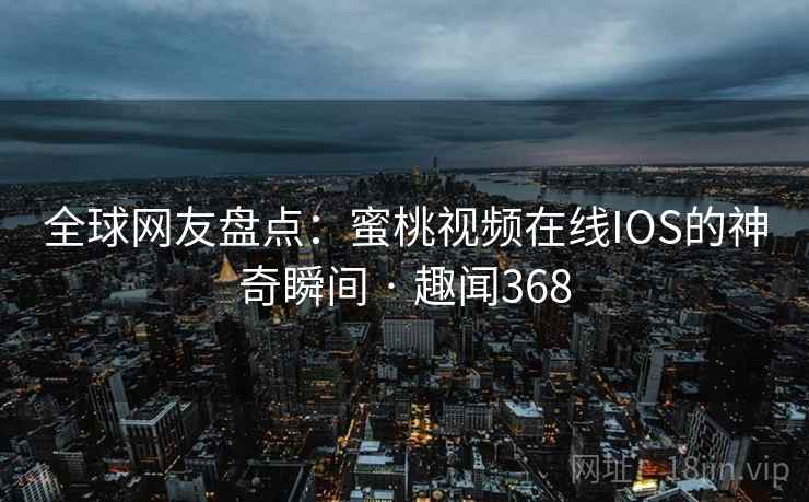 全球网友盘点：蜜桃视频在线IOS的神奇瞬间 · 趣闻368